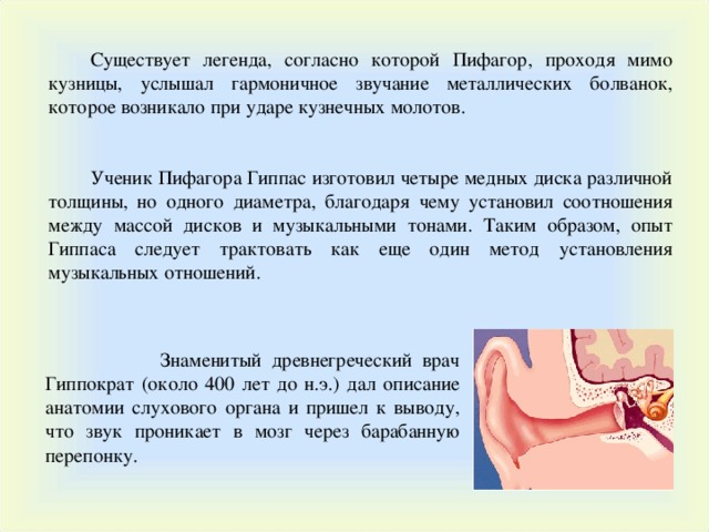 Существует легенда, согласно которой Пифагор, проходя мимо кузницы, услышал гармоничное звучание металлических болванок, которое возникало при ударе кузнечных молотов. Ученик Пифагора Гиппас изготовил четыре медных диска различной толщины, но одного диаметра, благодаря чему установил соотношения между массой дисков и музыкальными тонами. Таким образом, опыт Гиппаса следует трактовать как еще один метод установления музыкальных отношений.  Знаменитый древнегреческий врач Гиппократ (около 400 лет до н.э.) дал описание анатомии слухового органа и пришел к выводу, что звук проникает в мозг через барабанную перепонку. 