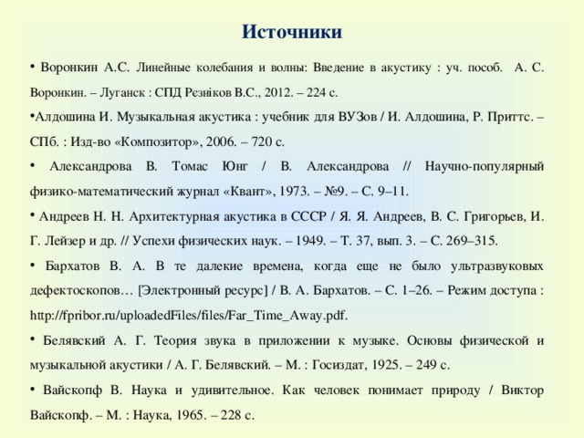 Источники  Воронкин А.С. Линейные колебания и волны: Введение в акустику : уч. пособ. А. С. Воронкин. – Луганск : СПД Рєзніков В.С., 2012. – 224 с.  Алдошина И. Музыкальная акустика : учебник для ВУЗов / И. Алдошина, Р. Приттс. – СПб. : Изд-во « Композитор » , 2006. – 720 с.  Александрова В. Томас Юнг / В. Александрова // Научно-популярный  физико-математический журнал «Квант», 1973. – №9. – С. 9–11.  Андреев Н. Н. Архитектурная акустика в СССР / Я. Я. Андреев, В. С. Григорьев, И. Г. Лейзер и др. // Успехи физических наук. – 1949. – Т. 37, вып. 3. – С. 269–315.  Бархатов В. А. В те далекие времена, когда еще не было ультразвуковых дефектоскопов… [Электронный ресурс] / В. А. Бархатов. – С. 1–26. – Режим доступа : http://fpribor.ru/uploadedFiles/files/Far_Time_Away.pdf.  Белявский А. Г. Теория звука в приложении к музыке. Основы физической и музыкальной акустики / А. Г. Белявский. – М. : Госиздат, 1925. – 249 c .  Вайскопф В. Наука и удивительное. Как человек понимает природу / Виктор Вайскопф. – М. : Наука, 1965. – 228 с. 
