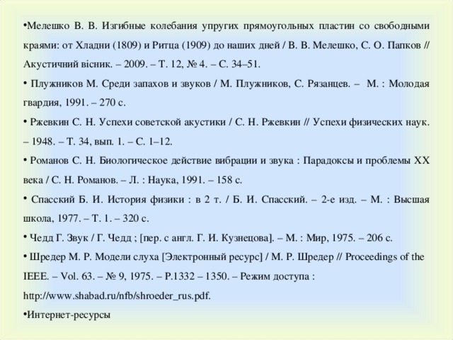 Мелешко В. В. Изгибные колебания упругих прямоугольных пластин со свободными краями: от Хладни (1809) и Ритца (1909) до наших дней / В. В. Мелешко, С. О. Папков // Акустичний вісник. – 2009. – Т. 12, № 4. – С. 34–51.  Плужников М. Среди запахов и звуков / М. Плужников, С. Рязанцев. – М. : Молодая гвардия, 1991. – 270 с.  Ржевкин С. Н. Успехи советской акустики / С. Н. Ржевкин // Успехи физических наук. – 1948. – Т. 34, вып. 1. – С. 1–12.  Романов С. Н. Биологическое действие вибрации и звука : Парадоксы и проблемы XX века / С. Н. Романов. – Л. : Наука, 1991. – 158 с.  Спасский Б. И. История физики : в 2 т. / Б. И. Спасский. – 2-е изд. – М. : Высшая школа, 1977. – Т. 1. – 320 с.  Чедд Г. Звук / Г. Чедд ; [пер. с англ. Г. И. Кузнецова]. – М. : Мир, 1975. – 206 с.  Шредер М. Р. Модели слуха [Электронный ресурс] / М. Р. Шредер // Proceedings of the IEEE . – Vol . 63. – № 9, 1975. – P .1332 – 1350. – Режим доступа : http://www.shabad.ru/nfb/shroeder_rus.pdf. Интернет-ресурсы 