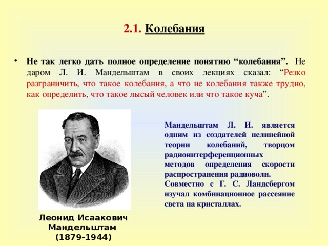 2 . 1.  Колебания Не так легко дать полное определение понятию “ колебания ” . Не даром Л. И. Мандельштам в своих лекциях сказал : “ Резко разграничить, что такое колебания, а что не колебания также трудно, как определить, что такое лысый человек или что такое куча ” . Мандельштам Л. И. является одним из создателей нелинейной теории колебаний, творцом радиоинтерференционных  методов определения скорости распространения радиоволн. Совместно с Г. С. Ландсбергом  изучал комбинационное рассеяние света на кристаллах. Леонид Исаакович Мандельштам (1879-1944) 