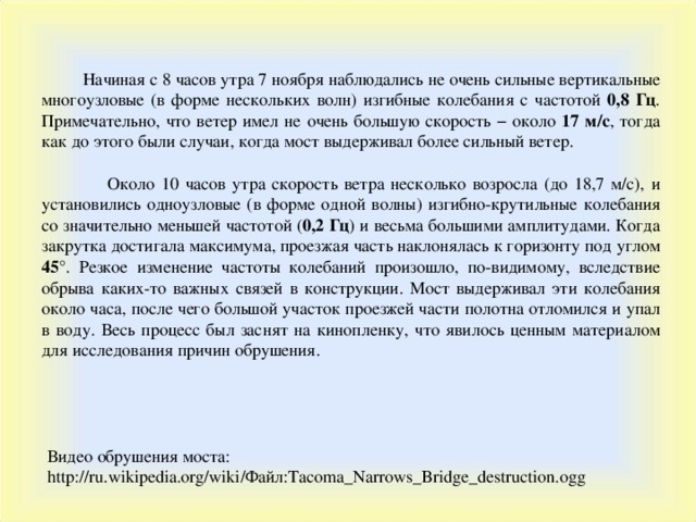  Начиная с 8 часов утра 7 ноября наблюдались не очень сильные вертикальные многоузловые (в форме нескольких волн) изгибные колебания с частотой 0,8 Гц . Примечательно, что ветер имел не очень большую скорость − около 17 м/с , тогда как до этого были случаи, когда мост выдерживал более сильный ветер.  Около 10 часов утра скорость ветра несколько возросла (до 18,7 м/с), и установились одноузловые (в форме одной волны) изгибно-крутильные колебания со значительно меньшей частотой ( 0,2 Гц ) и весьма большими амплитудами. Когда закрутка достигала максимума, проезжая часть наклонялась к горизонту под углом 45° . Резкое изменение частоты колебаний произошло, по-видимому, вследствие обрыва каких-то важных связей в конструкции. Мост выдерживал эти колебания около часа, после чего большой участок проезжей части полотна отломился и упал в воду. Весь процесс был заснят на кинопленку, что явилось ценным материалом для исследования причин обрушения. Видео обрушения моста :  http://ru.wikipedia.org/wiki/ Файл :Tacoma_Narrows_Bridge_destruction.ogg 