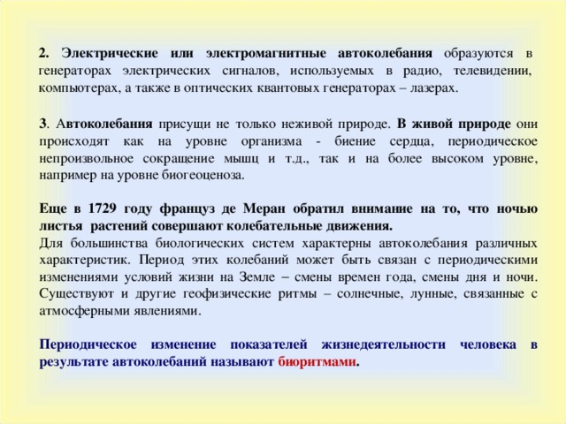 2. Электрические или электромагнитные автоколебания образуются в генераторах электрических сигналов, используемых в радио, телевидении, компьютерах, а также в оптических квантовых генераторах – лазерах. 3 . А втоколебания присущи не только неживой природе. В живой природе они происходят как на уровне организма - биение сердца, периодическое непроизвольное сокращение мышц и т.д., так и на более высоком уровне, например на уровне биогеоценоза. Еще в 1729 году француз де Меран обратил внимание на то, что ночью листья растений совершают колебательные движения. Для большинства биологических систем характерны автоколебания различных характеристик. Период этих колебаний может быть связан с периодическими изменениями условий жизни на Земле  смены времен года, смены дня и ночи. Существуют и другие геофизические ритмы – солнечные, лунные, связанные с атмосферными явлениями.  Периодическое изменение показателей жизнедеятельности человека в результате автоколебаний называют биоритмами .  