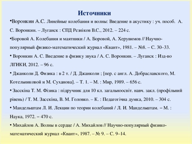Источники Воронкин А.С. Линейные колебания и волны: Введение в акустику : уч. пособ. А. С. Воронкин. – Луганск : СПД Рєзніков В.С., 2012. – 224 с. Боровой А. Колебания и маятники / A . Боровой, A . Херувимов // Научно-популярный физико-математический журнал «Квант», 1981. – №8. – С. 30–33.  Воронкин А. С. Введение в физику звука / А. С. Воронкин. – Луганск : Изд-во ЛГИКИ, 2012. – 96 с.  Джанколи Д. Физика : в 2 т. / Д. Джанколи ; [пер. с англ. А. Добраславского, М. Котельниковой и М. Суханова]. – Т. 1. – М. : Мир, 1989. – 656 с.  Засєкіна Т. М. Фізика : підручник для 10 кл. загальноосвіт. навч. закл. (профільний рівень) / Т. М. Засєкіна, В. М. Головко. – К. : Педагогічна думка, 2010. – 304 с.  Мандельштам Л. И. Лекции по теории колебаний / Л. И. Мандельштам. − М. : Наука, 1972. − 470 с.  Михайлов А. Волны в сердце / А. Михайлов // Научно-популярный физико-математический журнал «Квант», 1987. – № 9. – C . 9–14. 