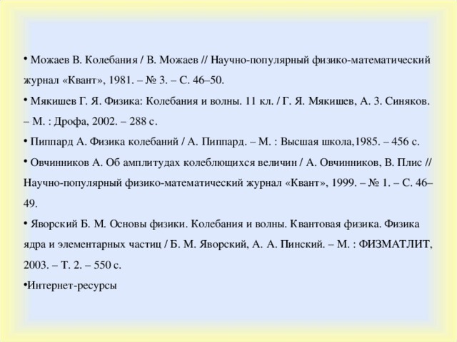 Можаев В. Колебания / В. Можаев // Научно-популярный физико-математический журнал «Квант», 1981. – № 3. – С. 46–50.  Мякишев Г. Я. Физика: Колебания и волны. 11 кл. / Г. Я. Мякишев, А. 3. Синяков. – М. : Дрофа, 2002. – 288 с.  Пиппард А. Физика колебаний / А. Пиппард. – М. : Высшая школа,1985. – 456 с.  Овчинников А. Об амплитудах колеблющихся величин / А. Овчинников, В. Плис // Научно-популярный физико-математический журнал «Квант», 1999. – № 1. – С. 46–49.  Яворский Б. М. Основы физики. Колебания и волны. Квантовая физика. Физика ядра и элементарных частиц / Б. М. Яворский, А. А. Пинский. – М. : ФИЗМАТЛИТ, 2003. – Т. 2. – 550 с. Интернет-ресурсы  