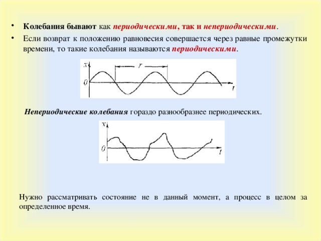 Колебания бывают как периодическими , так и непериодическими . Если возврат к положению равновесия совершается через равные промежутки времени, то такие колебания называются периодическими .  Непериодические колебания гораздо разнообразнее периодических. Нужно рассматривать состояние не в данный момент, а процесс в целом за определенное время. 