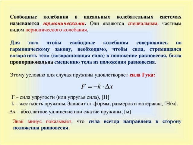 Свободные колебания в идеальных колебательных системах называются гармоническими .  Они являются специальным, частным видом периодического колебания . Для того чтобы свободные колебания совершались по гармоническому закону, необходимо, чтобы сила, стремящаяся возвратить тело (возвращающая сила) в положение равновесия, была пропорциональна смещению тела из положения равновесия . Этому условию для случая пружины удовлетворяет сила Гука :  F – сила упругости (или упругая сила), [ H ] k –  жесткость пружины. Зависит от формы, размеров и материала , [Н/м] . ∆ х –  абсолютное удлинение или сжатие пружины, [м] Знак минус показывает , что сила всегда направлена в сторону положения равновесия .  