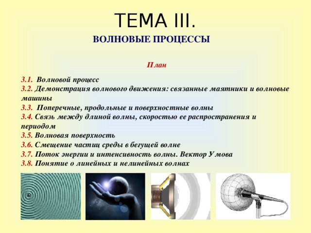 ТЕМА III . ВОЛНОВЫЕ ПРОЦЕССЫ  План  3.1 .  Волновой процесс 3 . 2. Демонстрация волнового движения: связанные маятники и волновые машины 3 . 3. Поперечные,  продольные и поверхностные волны 3.4. Связь между длиной волны, скоростью ее распространения и периодом 3.5. Волновая поверхность 3 . 6 . Смещение частиц среды в бегущей волне 3 . 7 . Поток энергии и интенсивность волны. Вектор Умова 3.8. Понятие о линейных и нелинейных волнах 