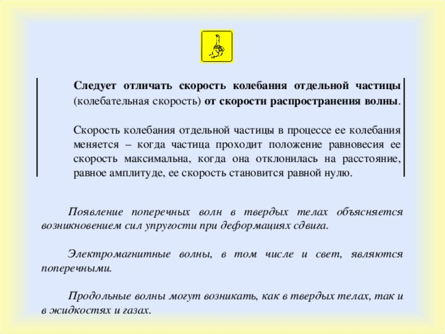 Следует отличать скорость колебания отдельной частицы (колебательная скорость) от скорости распространения волны . Скорость колебания отдельной частицы в процессе ее колебания меняется – когда частица проходит положение равновесия ее скорость максимальна, когда она отклонилась на расстояние, равное амплитуде, ее скорость становится равной нулю. Появление поперечных волн в твердых телах объясняется возникновением сил упругости при деформациях сдвига.  Электромагнитные волны, в том числе и свет, являются поперечными.  Продольные волны могут возникать, как в твердых телах, так и в жидкостях и газах. 