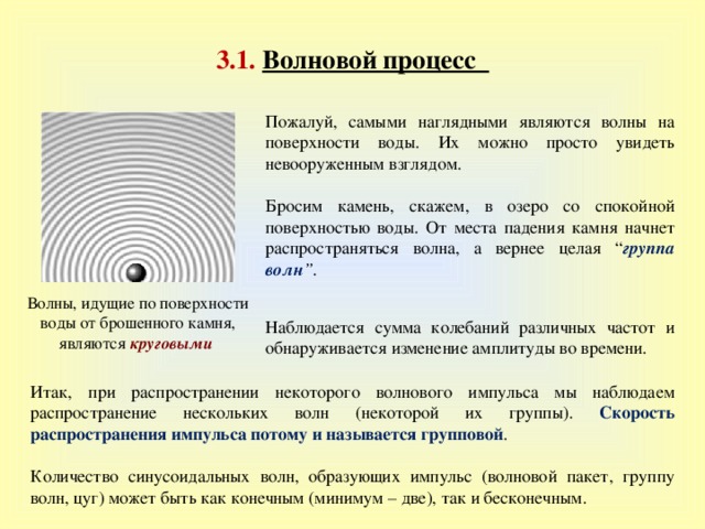 3.1 .  Волновой процесс Пожалуй, самыми наглядными являются волны на поверхности воды. Их можно просто увидеть невооруженным взглядом. Бросим камень, скажем, в озеро со спокойной поверхностью воды. От места падения камня начнет распространяться волна, а вернее целая “ группа волн ”. Волны, идущие по поверхности воды от брошенного камня, являются круговыми Наблюдается сумма колебаний различных частот  и обнаруживается изменение амплитуды во времени. Итак, при распространении некоторого волнового импульса мы наблюдаем распространение нескольких волн (некоторой их группы). Скорость распространения импульса потому и называется групповой . Количество синусоидальных волн, образующих импульс (волновой пакет, группу волн, цуг) может быть как конечным (минимум – две), так и бесконечным. 