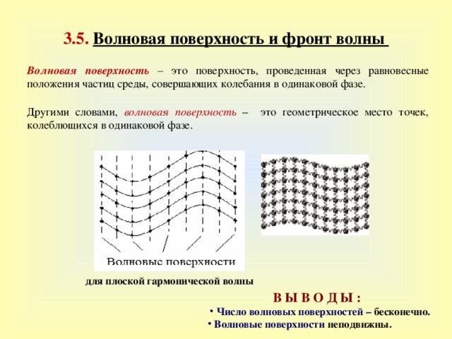 3 . 5.  Волновая поверхность и фронт волны Волновая поверхность  – это поверхность, проведенная через равновесные положения частиц среды, совершающих колебания в одинаковой фазе. Другими словами,  волновая поверхность – это геометрическое место точек, колеблющихся в одинаковой фазе. для плоской гармонической волны В Ы В О Д Ы :    Число волновых поверхностей – бесконечно .  Волновые поверхности неподвижны . 