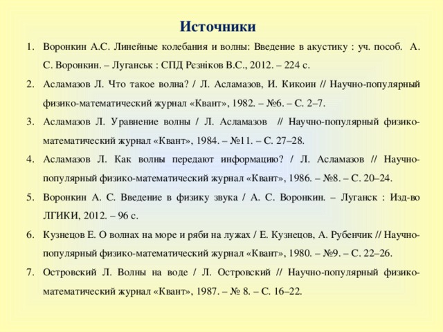 Источники Воронкин А.С. Линейные колебания и волны: Введение в акустику : уч. пособ. А. С. Воронкин. – Луганськ : СПД Рєзніков В.С., 2012. – 224 с. Асламазов Л. Что такое волна? / Л. Асламазов, И. Кикоин // Научно-популярный физико-математический журнал «Квант», 1982. – №6. – С. 2–7. Асламазов Л. Уравнение волны / Л. Асламазов // Научно-популярный физико-математический журнал «Квант», 1984. – №11. – С. 27–28. Асламазов Л. Как волны передают информацию? / Л. Асламазов // Научно-популярный физико-математический журнал «Квант», 1986. – №8. – С. 20–24. Воронкин А. С. Введение в физику звука / А. С. Воронкин. – Луганск : Изд-во ЛГИКИ, 2012. – 96 с. Кузнецов Е. О волнах на море и ряби на лужах / Е. Кузнецов, А. Рубенчик // Научно-популярный физико-математический журнал «Квант», 1980. – №9. – С. 22–26. Островский Л. Волны на воде / Л. Островский // Научно-популярный физико-математический журнал «Квант», 1987. – № 8. – С. 16–22. 