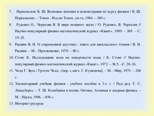 7. Перкальскис Б. Ш. Волновые явления и демонстрации по курсу физики / Б. Ш. Перкальскис. – Томск : Изд-во Томск. ун-та, 1984. – 280 с. 8. Руденко О., Черкезян В. В мире мощного звука / О. Руденко, В. Черкезян // Научно-популярный физико-математический журнал «Квант», 1989. – №9. – С. 19–25. Рыдник В. И. О современной акустике : книга для внеклассного чтения / В. И. Рыдник. – М. : Просвещение, 1979. – 80 с. Стонг К. Исследование волн на поверхности воды / К. Стонг // Научно-популярный физико-математический журнал «Квант», 1972. – № 5. –С. 20–24. Чедд Г. Звук / Грэхэм Чедд ; [пер. с англ. Г. Кузнецова]. – М. : Мир, 1975. – 206 с. Элементарный учебник физики : учебное пособие в 3-х т. / Под ред. Г. С. Ландсберга. – Т. III . Колебания и волны. Оптика. Атомная и ядерная физика. – М. : Наука, 1986. – 656 с. Интернет-ресурсы 