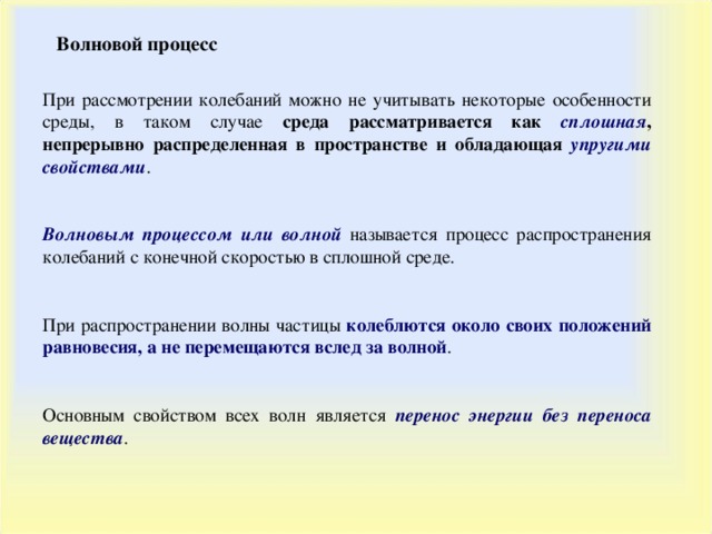 Волновой процесс При рассмотрении колебаний можно не учитывать некоторые особенности среды, в таком случае среда рассматривается как сплошная , непрерывно распределенная в пространстве и обладающая упругими свойствами . Волновым процессом или волной называется процесс распространения колебаний с конечной скоростью в сплошной среде. При распространении волны частицы колеблются около своих положений равновесия, а не перемещаются вслед за волной . Основным свойством всех волн является перенос энергии без переноса вещества . 