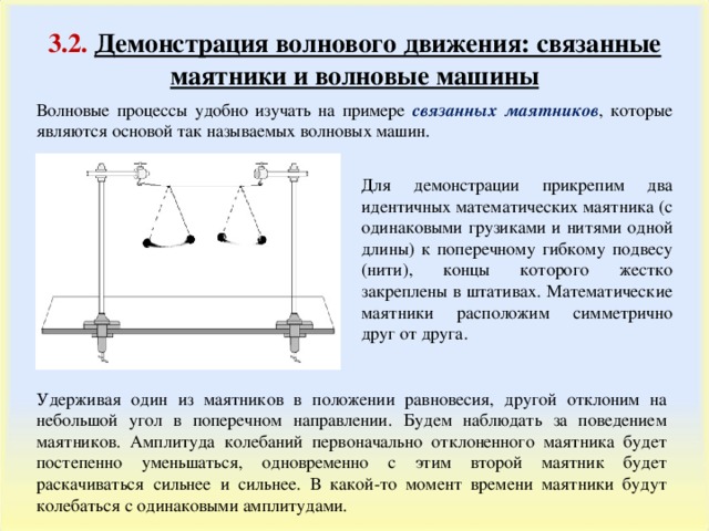 3.2 .  Демонстрация волнового движения: связанные маятники и волновые машины Волновые процессы удобно изучать на примере связанных маятников , которые являются основой так называемых волновых машин. Для демонстрации прикрепим два идентичных математических маятника (с одинаковыми грузиками и нитями одной длины) к поперечному гибкому подвесу (нити), концы которого жестко закреплены в штативах. Математические маятники расположим симметрично друг от друга. Удерживая один из маятников в положении равновесия, другой отклоним на небольшой угол в поперечном направлении. Будем наблюдать за поведением маятников. Амплитуда колебаний первоначально отклоненного маятника будет постепенно уменьшаться, одновременно с этим второй маятник будет раскачиваться сильнее и сильнее. В какой-то момент времени маятники будут колебаться с одинаковыми амплитудами. 