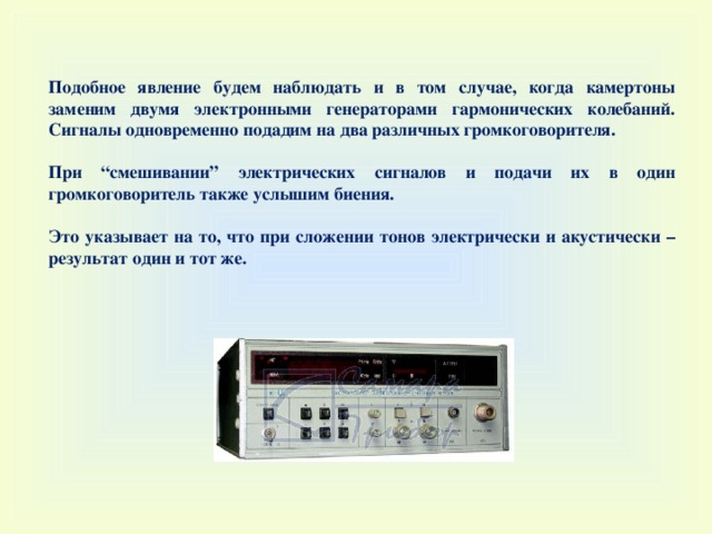 Подобное явление будем наблюдать и в том случае, когда камертоны заменим двумя электронными генераторами гармонических колебаний. Сигналы одновременно подадим на два различных громкоговорителя.  При “ смешивании ” электрических сигналов и подачи их в один громкоговоритель также услышим биения.  Это указывает на то, что при сложении тонов электрически и акустически – результат один и тот же. 