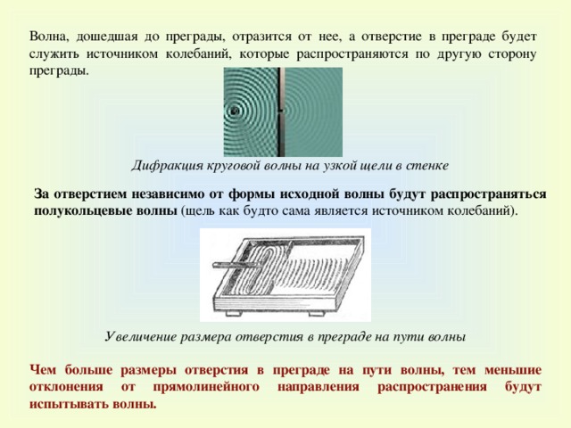 Волна, дошедшая до преграды, отразится от нее, а отверстие в преграде будет служить источником колебаний, которые распространяются по другую сторону преграды. Дифракция круговой волны на узкой щели в стенке За отверстием независимо от формы исходной волны будут распространяться полукольцевые волны (щель как будто сама является источником колебаний). Увеличение размера отверстия в преграде на пути волны Чем больше размеры отверстия в преграде на пути волны, тем меньшие отклонения от прямолинейного направления распространения будут испытывать волны . 