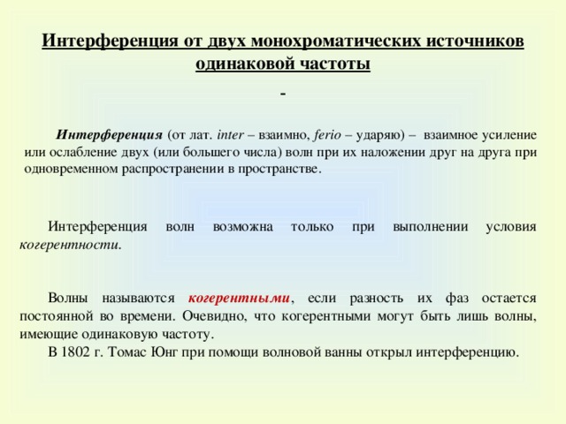 Интерференция от двух монохроматических источников одинаковой частоты    Интерференция (от лат. i nter – взаимно, ferio – ударяю) – взаимное усиление или ослабление двух (или большего числа) волн при их наложении друг на друга при одновременном распространении в пространстве. Интерференция волн возможна только при выполнении условия когерентности. Волны называются когерентными , если разность их фаз остается постоянной во времени. Очевидно, что когерентными могут быть лишь волны, имеющие одинаковую частоту. В 1802 г. Томас Юнг при помощи волновой ванны открыл интерференцию.  