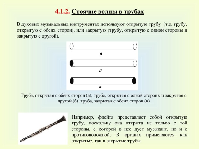 4 .1 .2. Стоячие волны в трубах В духовых музыкальных инструментах используют открытую трубу (т.е. трубу, открытую с обеих сторон), или закрытую (трубу, открытую с одной стороны и закрытую с другой). Труба, открытая с обеих сторон (а), труба, открытая с одной стороны и закрытая с другой (б), труба, закрытая с обеих сторон (в) Например, флейта представляет собой открытую трубу, поскольку она открыта не только с той стороны, с которой в нее дует музыкант, но и с противоположной. В органах применяются как открытые, так и закрытые трубы. 