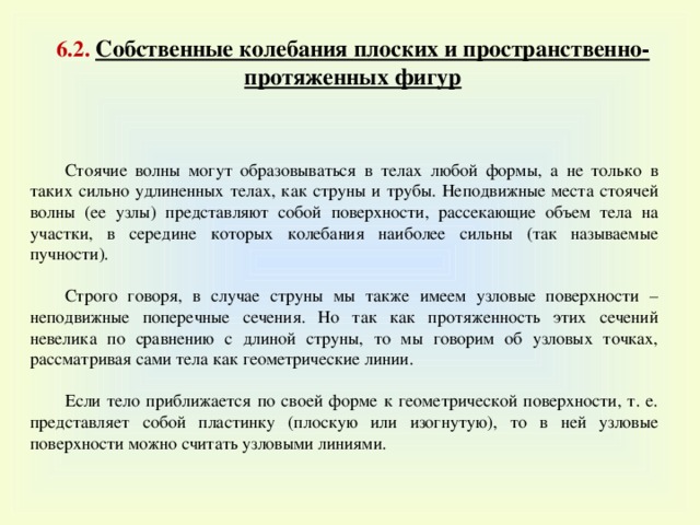 6 . 2. Собственные колебания плоских и пространственно-протяженных фигур Стоячие волны могут образовываться в телах любой формы, а не только в таких сильно удлиненных телах, как струны и трубы. Неподвижные места стоячей волны (ее узлы) представляют собой поверхности, рассекающие объем тела на участки, в середине которых колебания наиболее сильны (так называемые пучности). Строго говоря, в случае струны мы также имеем узловые поверхности – неподвижные поперечные сечения. Но так как протяженность этих сечений невелика по сравнению с длиной струны, то мы говорим об узловых точках, рассматривая сами тела как геометрические линии. Если тело приближается по своей форме к геометрической поверхности, т. е. представляет собой пластинку (плоскую или изогнутую), то в ней узловые поверхности можно считать узловыми линиями. 