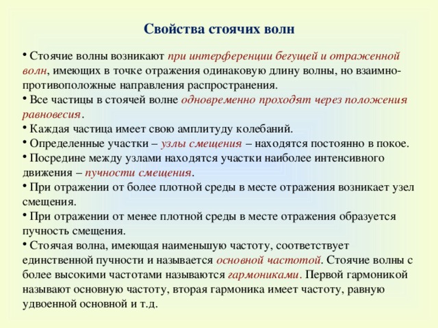 Свойства стоячих волн  Стоячие волны возникают при интерференции бегущей и отраженной волн , имеющих в точке отражения одинаковую длину волны, но взаимно-противоположные направления распространения.  Все частицы в стоячей волне одновременно проходят через положения равновесия .  Каждая частица имеет свою амплитуду колебаний.  Определенные участки – узлы смещения  – находятся постоянно в покое.  Посредине между узлами находятся участки наиболее интенсивного движения – пучности смещения .  При отражении от более плотной среды в месте отражения возникает узел смещения.  При отражении от менее плотной среды в месте отражения образуется пучность смещения.  Стоячая волна, имеющая наименьшую частоту, соответствует единственной пучности и называется основной частотой . Стоячие волны с более высокими частотами называются гармониками . П ервой гармоникой называют основную частоту, вторая гармоника имеет частоту, равную удвоенной основной и т.д. 