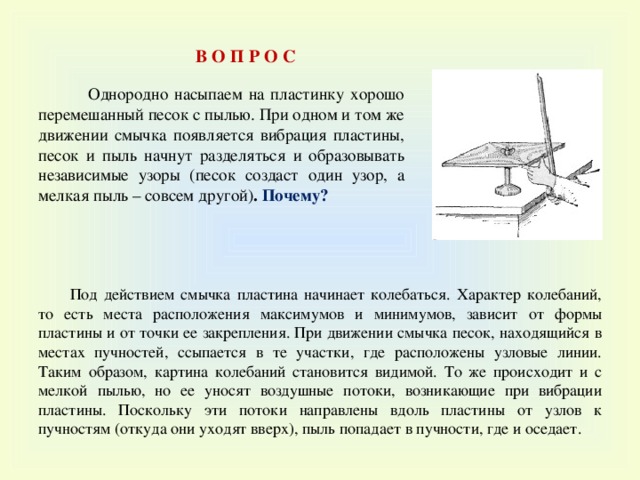 В О П Р О С  Однородно насыпаем на пластинку хорошо перемешанный песок с пылью. При одном и том же движении смычка появляется вибрация пластины, песок и пыль начнут разделяться и образовывать независимые узоры (песок создаст один узор, а мелкая пыль – совсем другой) . Почему? Под действием смычка пластина начинает колебаться. Характер колебаний, то есть места расположения максимумов и минимумов, зависит от формы пластины и от точки ее закрепления. При движении смычка песок, находящийся в местах пучностей, ссыпается в те участки, где расположены узловые линии. Таким образом, картина колебаний становится видимой. То же происходит и с мелкой пылью, но ее уносят воздушные потоки, возникающие при вибрации пластины. Поскольку эти потоки направлены вдоль пластины от узлов к пучностям (откуда они уходят вверх), пыль попадает в пучности, где и оседает. 