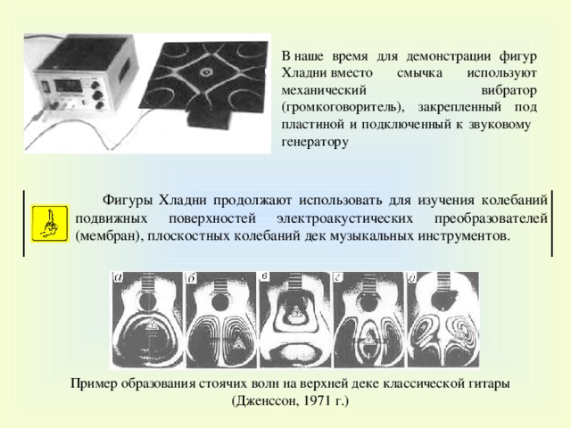 В  наше время для демонстрации фигур Хладни вместо смычка использ уют механический вибратор ( громкоговоритель), закрепленный под пластиной и подключенный к звуковому генератору Ф игуры Хладни п родолжают использовать для изучения колебаний подвижных поверхностей электроакустических преобразователей (мембран), плоскостных колебаний дек музыкальных инструментов. Пример образования стоячих волн на верхней деке классической гитары (Дженссон, 1971 г.) 