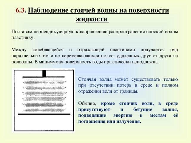 6.3 . Наблюдение стоячей волны на поверхности жидкости Поставим перпендикулярную к направлению распространения плоской волны пластинку. Между колеблющейся и отражающей пластинами получается ряд параллельных им и не перемещающихся полос, удаленных друг от друга на полволны. В минимумах поверхность воды практически неподвижна. Стоячая волна может существовать только при отсутствии потерь в среде и полном отражении волн от границы. Обычно, кроме стоячих волн, в среде присутствуют и бегущие волны, подводящие энергию к местам её поглощения или излучения. 