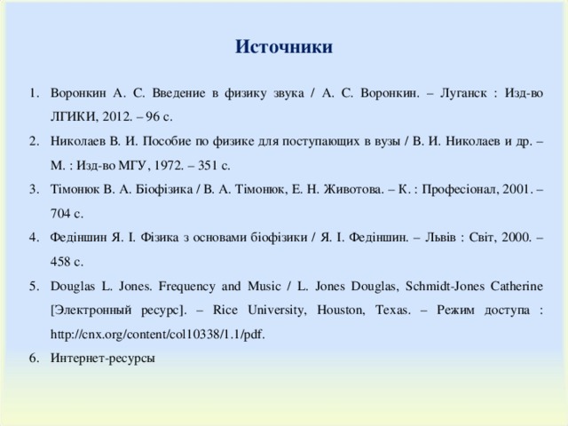 Источники Воронкин А. С. Введение в физику звука / А. С. Воронкин. – Луганск : Изд-во ЛГИКИ, 2012. – 96 с. Николаев В. И. Пособие по физике для поступающих в вузы / В. И. Николаев и др. – М. : Изд-во МГУ, 1972. – 351 с. Тімонюк В. А . Біофізика / В. А. Тімонюк , Е. Н. Животова. – К. : Професіонал, 2001. – 704 с. Федіншин Я. І. Фізика з основами біофізики / Я. І. Федіншин. – Львів : Світ, 2000. – 458 с. Douglas L. Jones. Frequency and Music / L. Jones Douglas, Schmidt-Jones Catherine [ Электронный ресурс ]. – Rice University, Houston, Texas. – Режим доступа : http://cnx.org/content/col10338/1.1/pdf. Интернет-ресурсы 