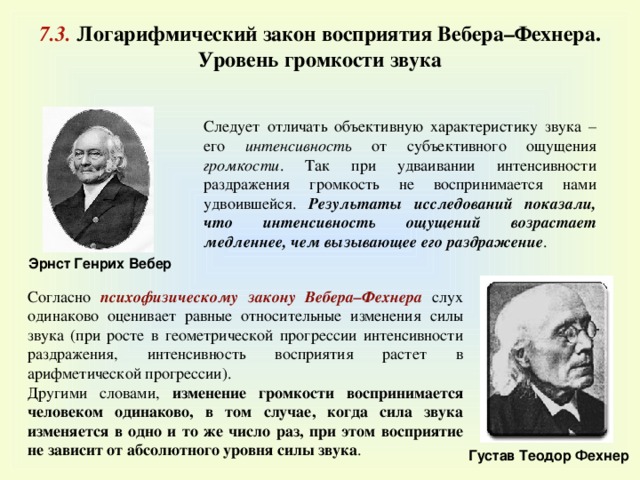 7 . 3 . Логарифмический закон восприятия Вебера–Фехнера. Уровень громкости звука Следует отличать объективную характеристику звука – его интенсивность от субъективного ощущения громкости . Так при удваивании интенсивности раздражения громкость не воспринимается нами удвоившейся. Результаты исследований показали, что интенсивность ощущений возрастает медленнее, чем вызывающее его раздражение . Эрнст Генрих Вебер Согласно психофизическому закону Вебера–Фехнера слух одинаково оценивает равные относительные изменения силы звука (при росте в геометрической прогрессии интенсивности раздражения, интенсивность восприятия растет в арифметической прогрессии). Другими словами, изменение громкости воспринимается человеком одинаково, в том случае, когда сила звука изменяется в одно и то же число раз, при этом восприятие не зависит от абсолютного уровня силы звука . Густав Теодор Фехнер 