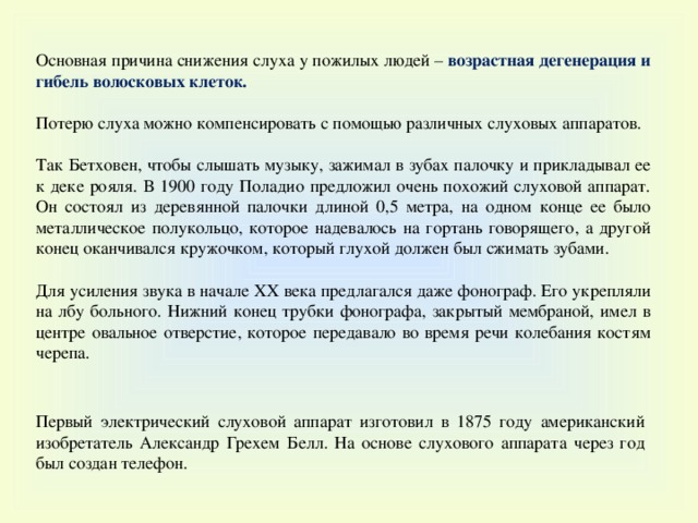 Основная причина снижения слуха у пожилых людей – возрастная дегенерация и гибель волосковых клеток. Потерю слуха можно компенсировать с помощью различных слуховых аппаратов. Так Бетховен, чтобы слышать музыку, зажимал в зубах палочку и прикладывал ее к деке рояля. В 1900 году Поладио предложил очень похожий слуховой аппарат. Он состоял из деревянной палочки длиной 0,5 метра, на одном конце ее было металлическое полукольцо, которое надевалось на гортань говорящего, а другой конец оканчивался кружочком, который глухой должен был сжимать зубами.  Для усиления звука в начале XX века предлагался даже фонограф. Его укрепляли на лбу больного. Нижний конец трубки фонографа, закрытый мембраной, имел в центре овальное отверстие, которое передавало во время речи колебания костям черепа. Первый электрический слуховой аппарат изготовил в 1875 году американский изобретатель Александр Грехем Белл. На основе слухового аппарата через год был создан телефон. 