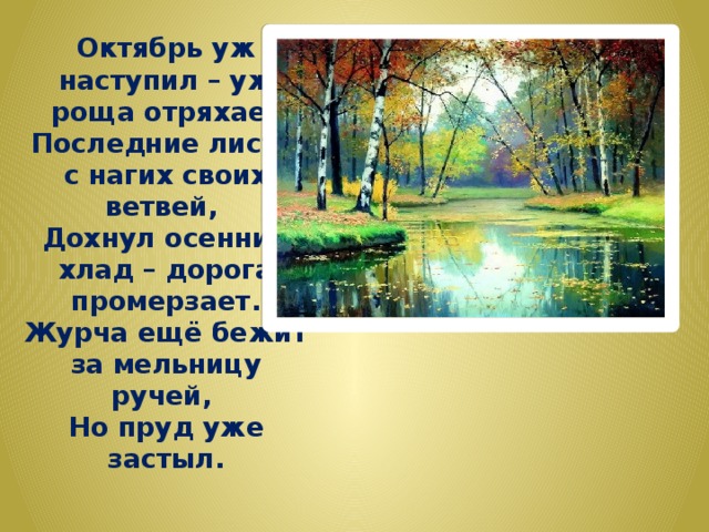 Октябрь уж наступил – уж роща отряхает  Последние листы с нагих своих ветвей,  Дохнул осенний хлад – дорога промерзает.  Журча ещё бежит за мельницу ручей,  Но пруд уже застыл. 