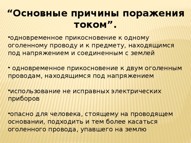  “ Основные причины поражения током”. одновременное прикосновение к одному оголенному проводу и к предмету, находящимся под напряжением и соединенным с землей  одновременное прикосновение к двум оголенным проводам, находящимся под напряжением использование не исправных электрических приборов опасно для человека, стоящему на проводящем основании, подходить и тем более касаться оголенного провода, упавшего на землю 