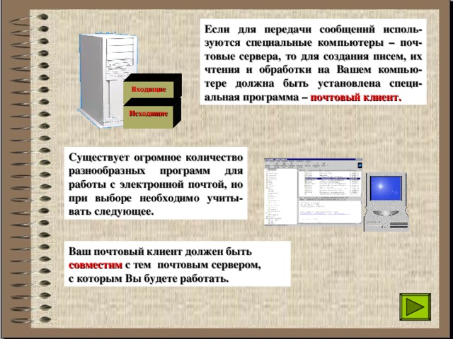 Если для передачи сообщений исполь-зуются специальные компьютеры – поч-товые сервера, то для создания писем, их чтения и обработки на Вашем компью-тере должна быть установлена специ-альная программа  –  почтовый клиент. Входящие  Исходящие  Существует огромное количество разнообразных программ для работы с электронной почтой, но при выборе необходимо учиты-вать следующее. Ваш почтовый клиент должен быть совместим с тем почтовым сервером, с которым Вы будете работать. 