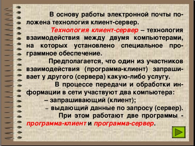  В основу работы электронной почты по-ложена технология клиент-сервер.  Технология клиент-сервер – технология взаимодействия между двумя компьютерами, на которых установлено специальное про-граммное обеспечение.  Предполагается, что один из участников взаимодействия (программа-клиент) запраши-вает у другого (сервера) какую-либо услугу.  В процессе передачи и обработки ин-формации в сети участвуют два компьютера:  – запрашивающий (клиент);  – выдающий данные по запросу (сервер).  При этом работают две программы - программа-клиент и программа-сервер . 