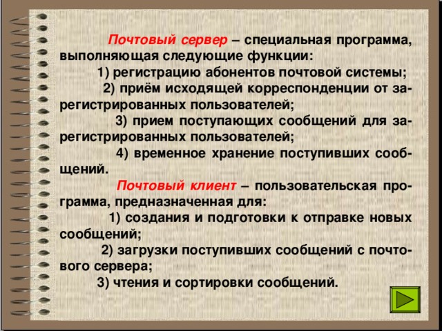  Почтовый сервер – специальная программа, выполняющая следующие функции:  1) регистрацию абонентов почтовой системы;  2) приём исходящей корреспонденции от за-регистрированных пользователей;  3) прием поступающих сообщений для за-регистрированных пользователей;  4) временное хранение поступивших сооб-щений.  Почтовый клиент – пользовательская про-грамма, предназначенная для:  1) создания и подготовки к отправке новых сообщений;  2) загрузки поступивших сообщений с почто-вого сервера;  3) чтения и сортировки сообщений. 