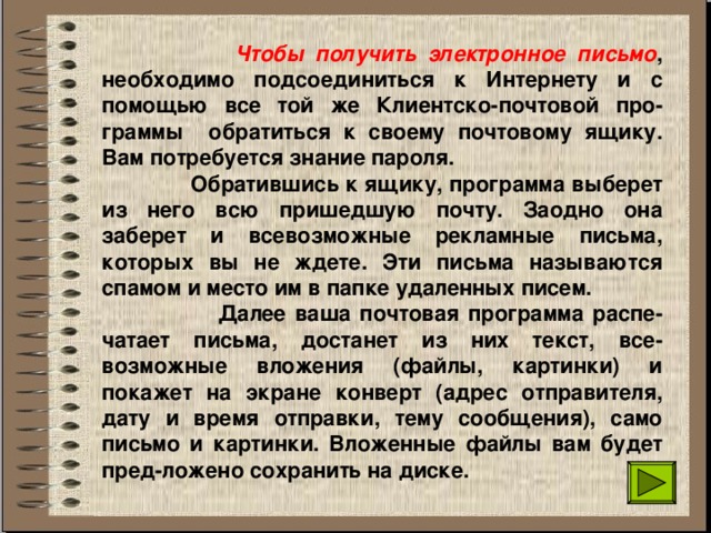  Чтобы получить электронное письмо , необходимо подсоединиться к Интернету и с помощью все той же Клиентско-почтовой про-граммы обратиться к своему почтовому ящику. Вам потребуется знание пароля.  Обратившись к ящику, программа выберет из него всю пришедшую почту. Заодно она заберет и всевозможные рекламные письма, которых вы не ждете. Эти письма называются спамом и место им в папке удаленных писем.  Далее ваша почтовая программа распе-чатает письма, достанет из них текст, все-возможные вложения (файлы, картинки) и покажет на экране конверт (адрес отправителя, дату и время отправки, тему сообщения), само письмо и картинки. Вложенные файлы вам будет пред-ложено сохранить на диске. 