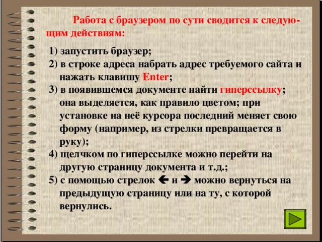  Работа с браузером по сути сводится к следую-щим действиям: 1) запустить браузер; 2) в строке адреса набрать адрес требуемого сайта и  нажать клавишу Enter ; 3) в появившемся документе найти гиперссылку ;  она выделяется, как правило цветом; при  установке на неё курсора последний меняет свою  форму (например, из стрелки превращается в  руку); 4) щелчком по гиперссылке можно перейти на  другую страницу документа и т.д.; 5) с помощью стрелок  и  можно вернуться на  предыдущую страницу или на ту, с которой  вернулись. 