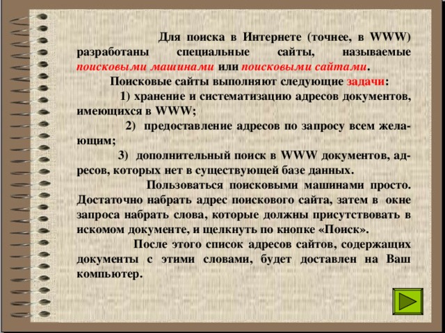  Для поиска в Интернете (точнее, в WWW) разработаны специальные сайты, называемые поисковыми машинами или поисковыми сайтами .  Поисковые сайты выполняют следующие задачи :  1) хранение и систематизацию адресов документов, имеющихся в WWW;  2) предоставление адресов по запросу всем жела-ющим;  3) дополнительный поиск в WWW документов, ад-ресов, которых нет в существующей базе данных.  Пользоваться поисковыми машинами просто. Достаточно набрать адрес поискового сайта, затем в  окне запроса набрать слова, которые должны присутствовать в искомом документе, и щелкнуть по кнопке «Поиск».  После этого список адресов сайтов, содержащих документы с этими словами, будет доставлен на Ваш компьютер. 