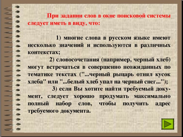  При задании слов в окне поисковой системы следует иметь в виду, что:   1) многие слова в русском языке имеют несколько значений и используются в различных контекстах;   2) словосочетания (например, черный хлеб) могут встречаться в совершенно неожиданных по тематике текстах (