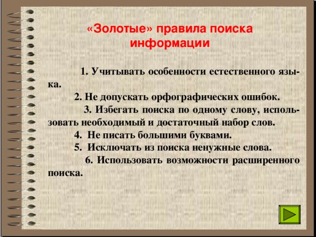 «Золотые» правила поиска информации  1. Учитывать особенности естественного язы-ка.  2. Не допускать орфографических ошибок.  3. Избегать поиска по одному слову, исполь-зовать необходимый и достаточный набор слов.  4. Не писать большими буквами.  5. Исключать из поиска ненужные слова.  6. Использовать возможности расширенного поиска. 
