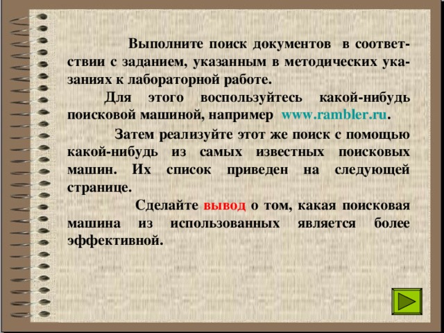  Выполните поиск документов в соответ-ствии с заданием, указанным в методических ука-заниях к лабораторной работе.   Для этого воспользуйтесь какой-нибудь поисковой машиной, например  www.rambler.ru .  Затем реализуйте этот же поиск с помощью какой-нибудь из самых известных поисковых машин. Их список приведен на следующей странице.  Сделайте вывод о том, какая поисковая машина из использованных является более эффективной.  