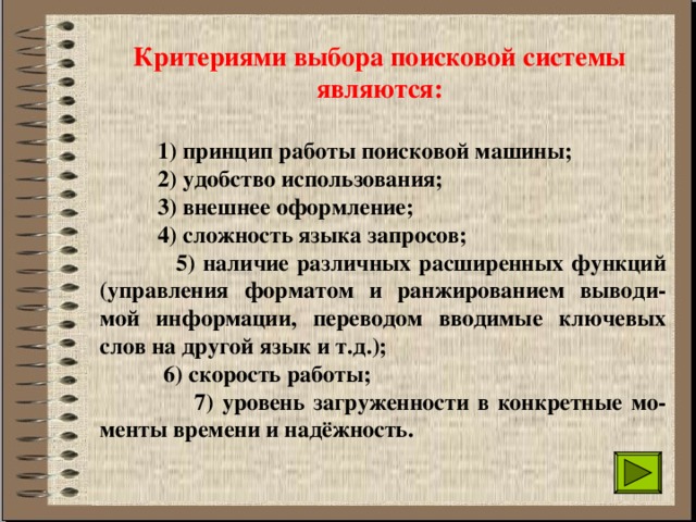 Критериями выбора поисковой системы являются:  1) принцип работы поисковой машины;  2) удобство использования;  3) внешнее оформление;  4) сложность языка запросов;  5) наличие различных расширенных функций (управления форматом и ранжированием выводи-мой информации, переводом вводимые ключевых слов на другой язык и т.д.);  6) скорость работы;  7) уровень загруженности в конкретные мо-менты времени и надёжность. 