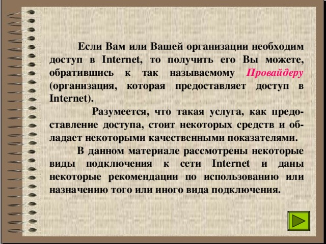  Если Вам или Вашей организации необходим доступ в Internet, то получить его Вы можете, обратившись к так называемому Провайдеру (организация, которая предоставляет доступ в Internet).  Разумеется, что такая услуга, как предо-ставление доступа, стоит некоторых средств и об-ладает некоторыми качественными показателями.  В данном материале рассмотрены некоторые виды подключения к сети Internet и даны некоторые рекомендации по использованию или назначению того или иного вида подключения. 