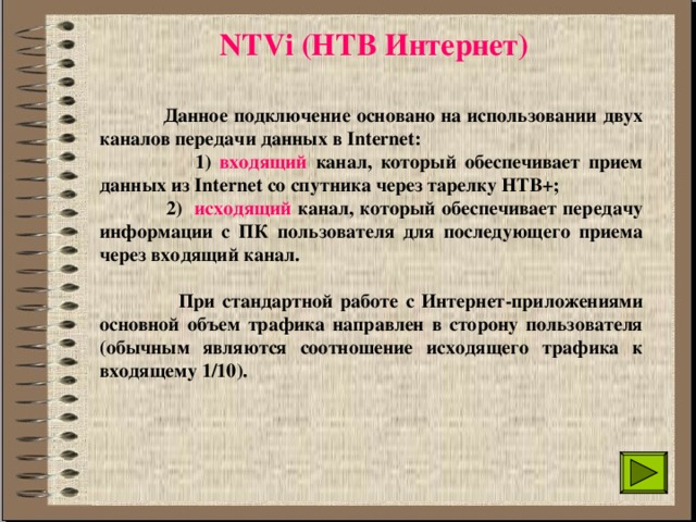 NTVi (НТВ Интернет)  Данное подключение основано на использовании двух каналов передачи данных в Internet:  1) входящий канал, который обеспечивает прием данных из Internet со спутника через тарелку НТВ+;  2) исходящий канал, который обеспечивает передачу информации с ПК пользователя для последующего приема через входящий канал.   При стандартной работе с Интернет-приложениями основной объем трафика направлен в сторону пользователя (обычным являются соотношение исходящего трафика к входящему 1/10).  