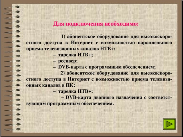  Для подключения необходимо:    1) абонентское оборудование для высокоскоро-стного доступа в Интернет с возможностью параллельного приема телевизионных каналов НТВ+:  –  тарелка НТВ+;  – ресивер;  – DVB-карта с программным обеспечением;   2) абонентское оборудование для высокоскоро-стного доступа в Интернет с возможностью приема телевизи-онных каналов в ПК:  – тарелка НТВ+;  – DVB-карта двойного назначения с соответст-вующим программным обеспечением.   