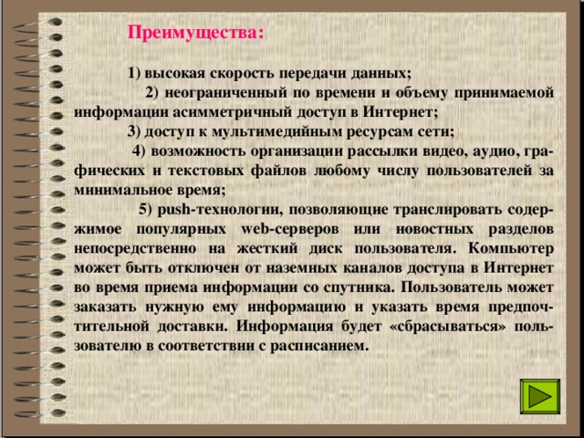  Преимущества:    1) высокая скорость передачи данных;   2) неограниченный по времени и объему принимаемой информации асимметричный доступ в Интернет;   3) доступ к мультимедийным ресурсам сети;    4) возможность организации рассылки видео, аудио, гра-фических и текстовых файлов любому числу пользователей за минимальное время;   5) push-технологии, позволяющие транслировать содер-жимое популярных web-серверов или новостных разделов непосредственно на жесткий диск пользователя. Компьютер может быть отключен от наземных каналов доступа в Интернет во время приема информации со спутника. Пользователь может заказать нужную ему информацию и указать время предпоч-тительной доставки. Информация будет «сбрасываться» поль-зователю в соответствии с расписанием. 