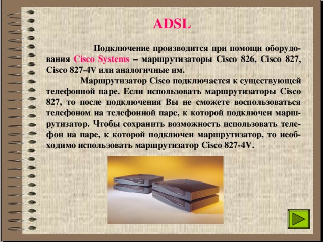 ADSL   Подключение производится при помощи оборудо-вания Cisco Systems – маршрутизаторы Сisco 826, Сisco 827, Сisco 827-4 V или аналогичные им.  Маршрутизатор Сisco подключается к существующей телефонной паре. Если использовать маршрутизаторы Сisco 827, то после подключения Вы не сможете воспользоваться телефоном на телефонной паре, к которой подключен марш-рутизатор. Чтобы сохранить возможность использовать теле-фон на паре, к которой подключен маршрутизатор, то необ-ходимо использовать маршрутизатор Сisco 827-4V. 