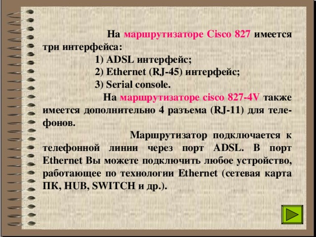  На маршрутизаторе Сisco 827 имеется три интерфейса:  1) ADSL интерфейс;  2) Ethernet (RJ-45) интерфейс;  3) Serial console.  На маршрутизаторе cisco 827-4V также имеется дополнительно 4 разъема (RJ-11) для теле-фонов.  Маршрутизатор подключается к телефонной линии через порт ADSL. В порт Ethernet Вы можете подключить любое устройство, работающее по технологии Ethernet (сетевая карта ПК, HUB, SWITCH и др.). 