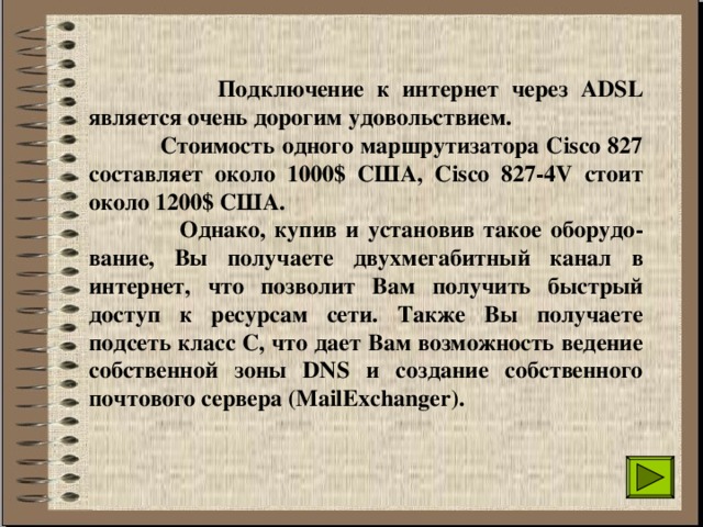  Подключение к интернет через ADSL является очень дорогим удовольствием.  Стоимость одного маршрутизатора Сisco 827 составляет около 1000$ США, Сisco 827-4V стоит около 1200$ США.  Однако, купив и установив такое оборудо-вание, Вы получаете двухмегабитный канал в интернет, что позволит Вам получить быстрый доступ к ресурсам сети. Также Вы получаете подсеть класс С, что дает Вам возможность ведение собственной зоны DNS и создание собственного почтового сервера (MailExchanger). 