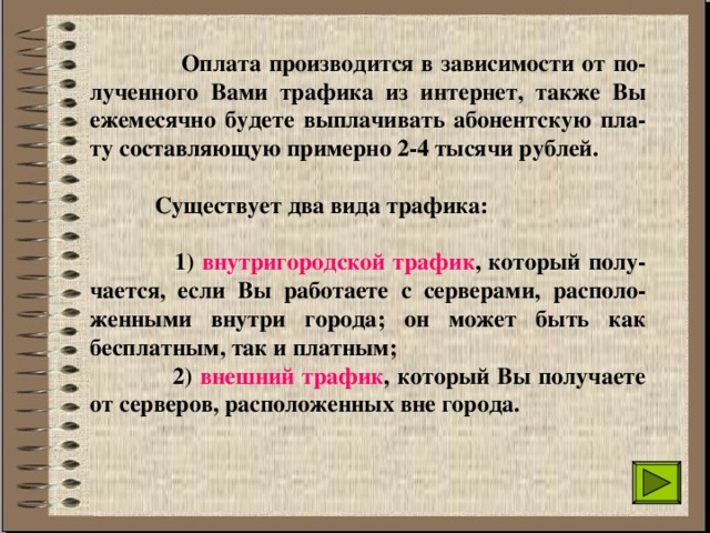  Оплата производится в зависимости от по-лученного Вами трафика из интернет, также Вы ежемесячно будете выплачивать абонентскую пла-ту составляющую примерно 2-4 тысячи рублей.   Существует два вида трафика:   1) внутригородской трафик , который полу-чается, если Вы работаете с серверами, располо-женными внутри города; он может быть как бесплатным, так и платным;   2) внешний трафик , который Вы получаете от серверов, расположенных вне города. 